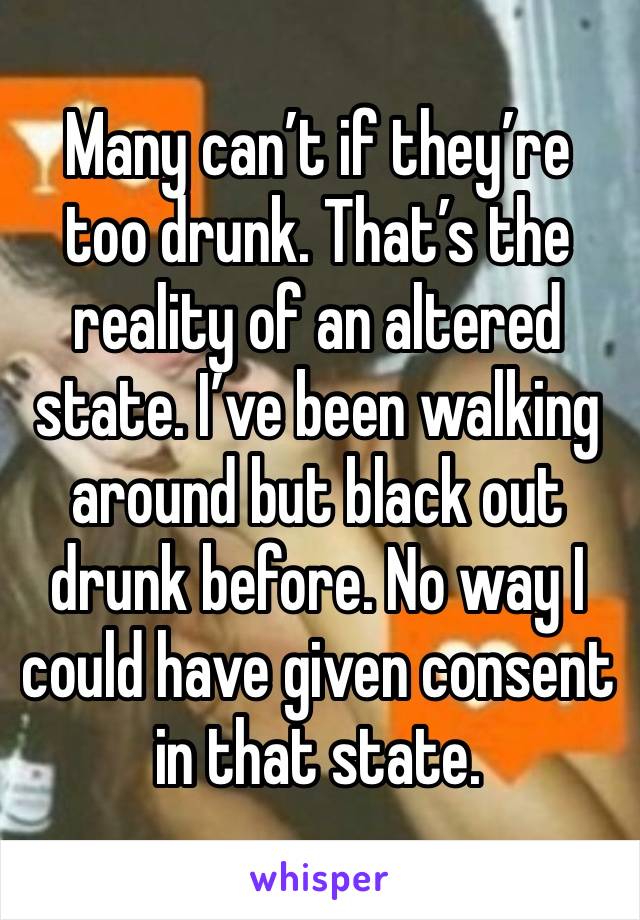 Many can’t if they’re too drunk. That’s the reality of an altered state. I’ve been walking around but black out drunk before. No way I could have given consent in that state. 