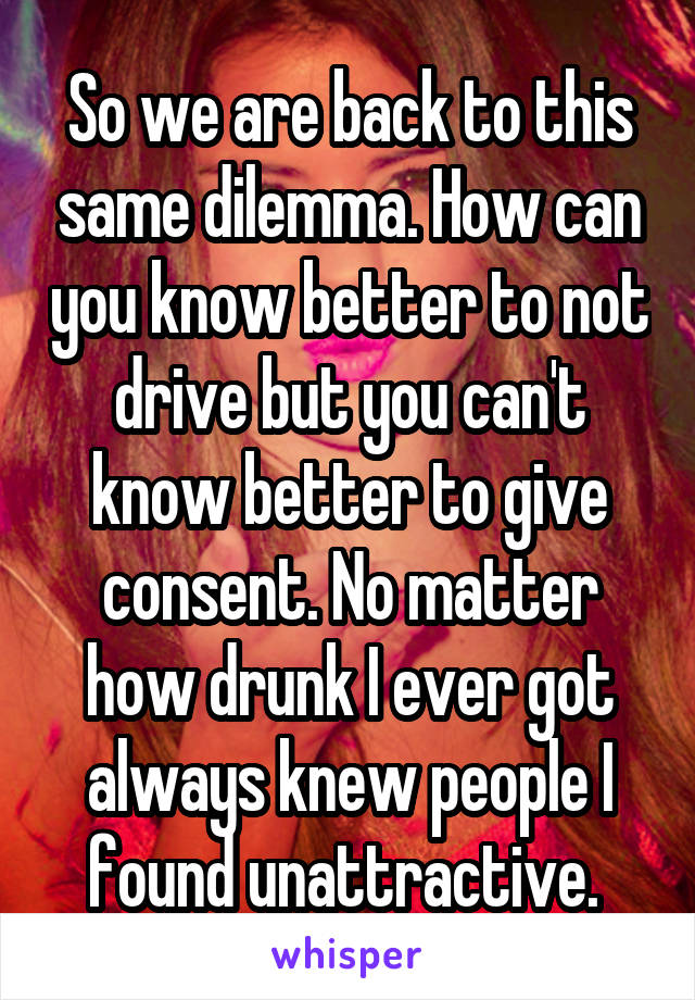 So we are back to this same dilemma. How can you know better to not drive but you can't know better to give consent. No matter how drunk I ever got always knew people I found unattractive. 