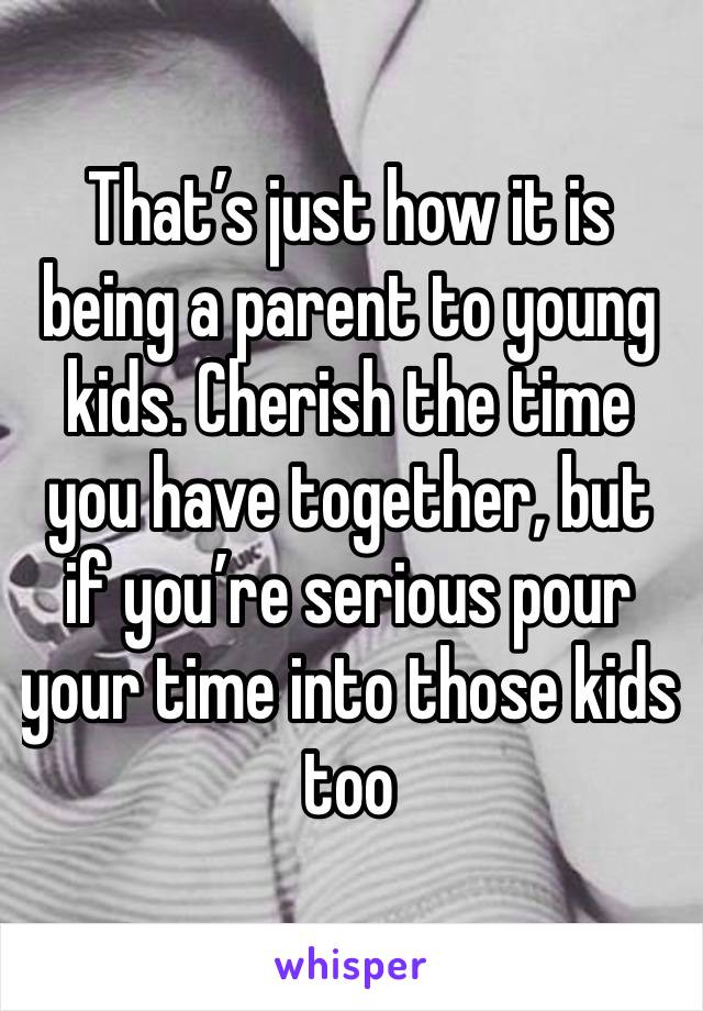 That’s just how it is being a parent to young kids. Cherish the time you have together, but if you’re serious pour your time into those kids too