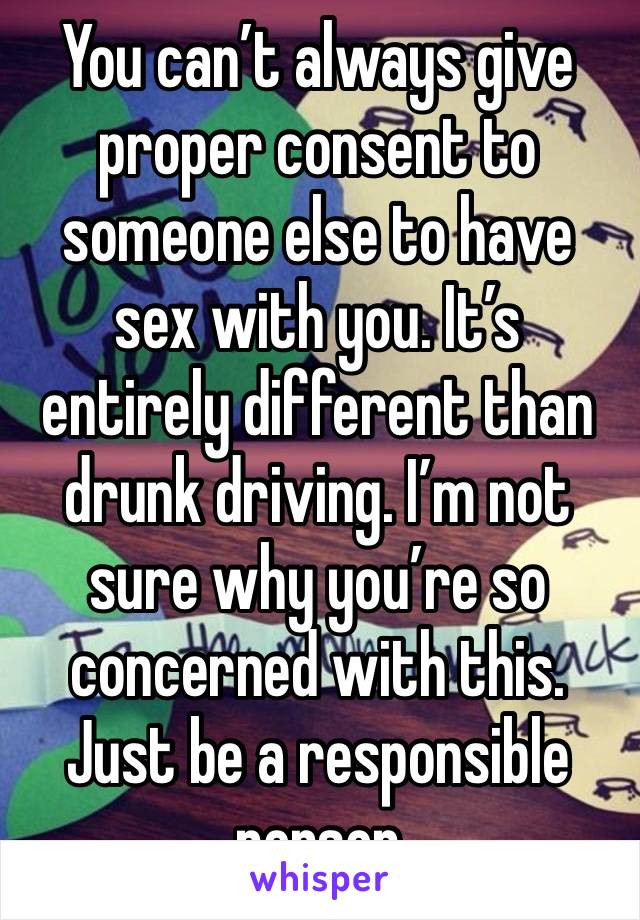 You can’t always give proper consent to someone else to have sex with you. It’s entirely different than drunk driving. I’m not sure why you’re so concerned with this. Just be a responsible person 