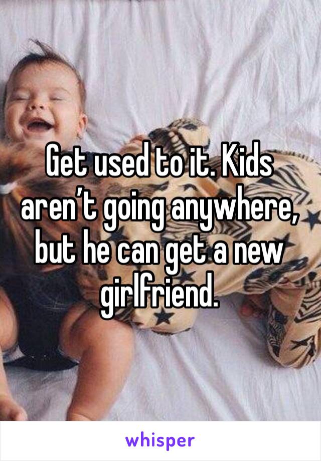 Get used to it. Kids aren’t going anywhere, but he can get a new girlfriend. 