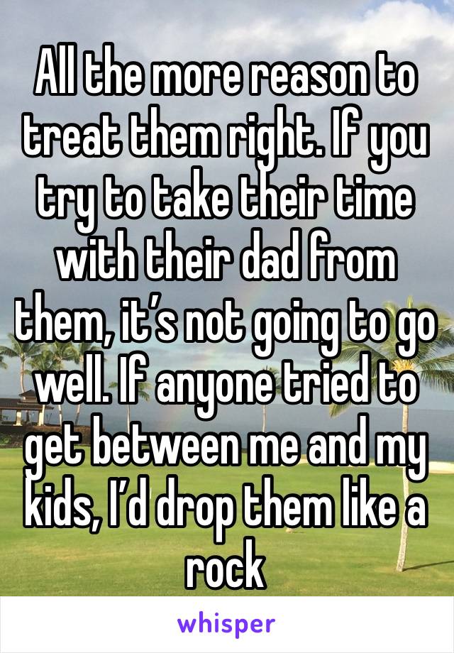 All the more reason to treat them right. If you try to take their time with their dad from them, it’s not going to go well. If anyone tried to get between me and my kids, I’d drop them like a rock