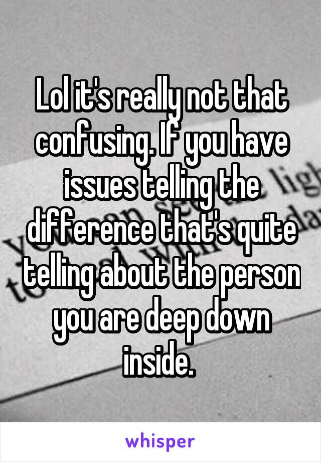 Lol it's really not that confusing. If you have issues telling the difference that's quite telling about the person you are deep down inside. 