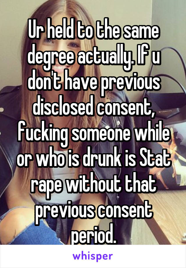 Ur held to the same degree actually. If u don't have previous disclosed consent, fucking someone while or who is drunk is Stat rape without that previous consent period.