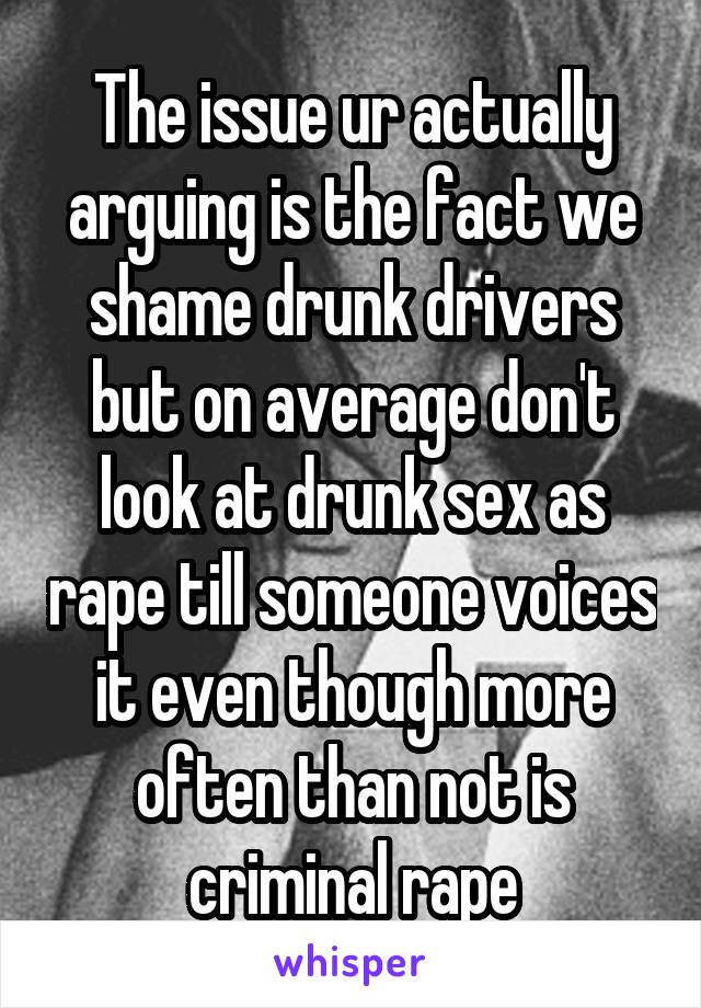 The issue ur actually arguing is the fact we shame drunk drivers but on average don't look at drunk sex as rape till someone voices it even though more often than not is criminal rape