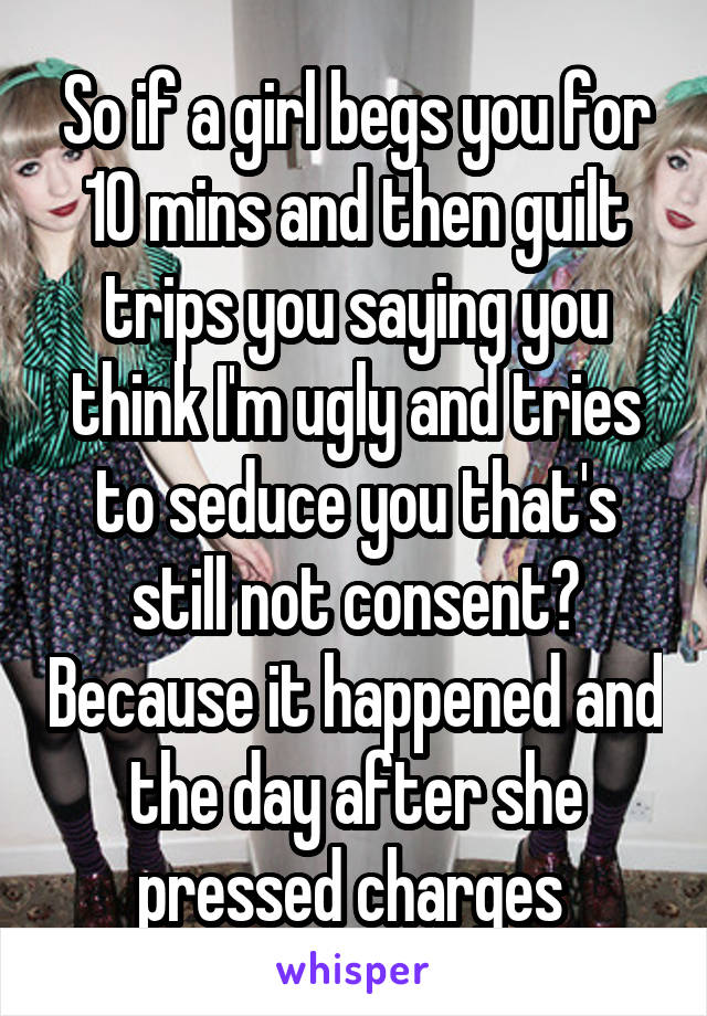 So if a girl begs you for 10 mins and then guilt trips you saying you think I'm ugly and tries to seduce you that's still not consent? Because it happened and the day after she pressed charges 