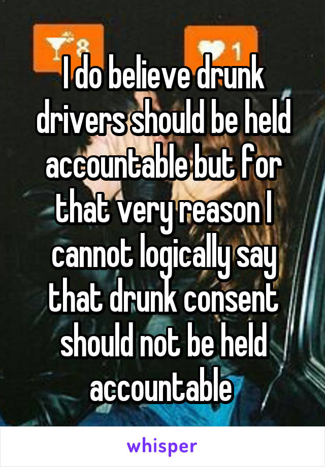  I do believe drunk drivers should be held accountable but for that very reason I cannot logically say that drunk consent should not be held accountable 