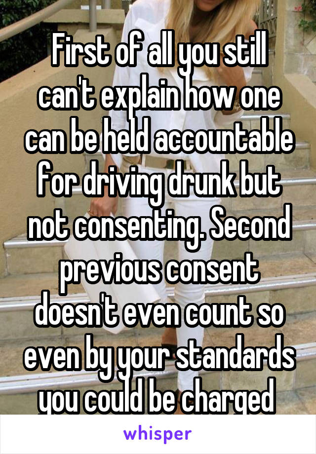 First of all you still can't explain how one can be held accountable for driving drunk but not consenting. Second previous consent doesn't even count so even by your standards you could be charged 