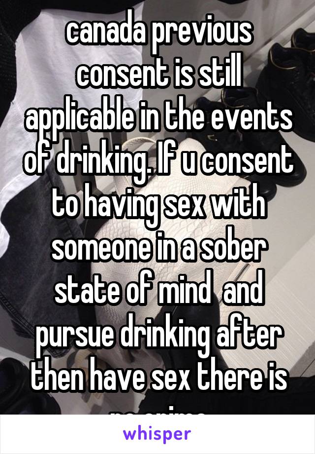 canada previous consent is still applicable in the events of drinking. If u consent to having sex with someone in a sober state of mind  and pursue drinking after then have sex there is no crime