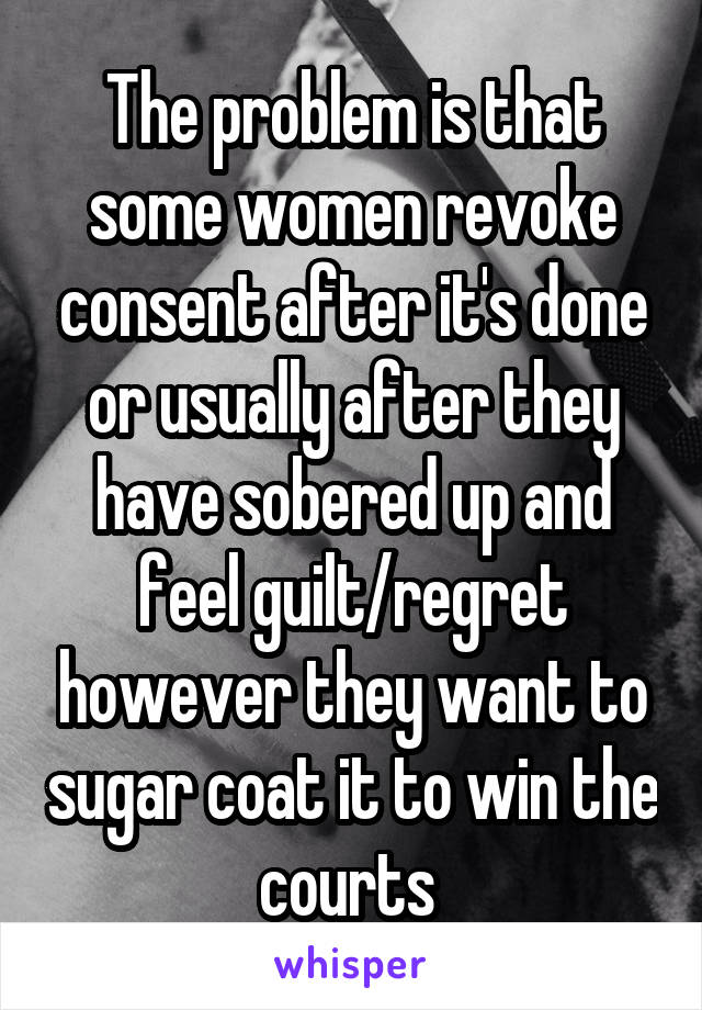 The problem is that some women revoke consent after it's done or usually after they have sobered up and feel guilt/regret however they want to sugar coat it to win the courts 