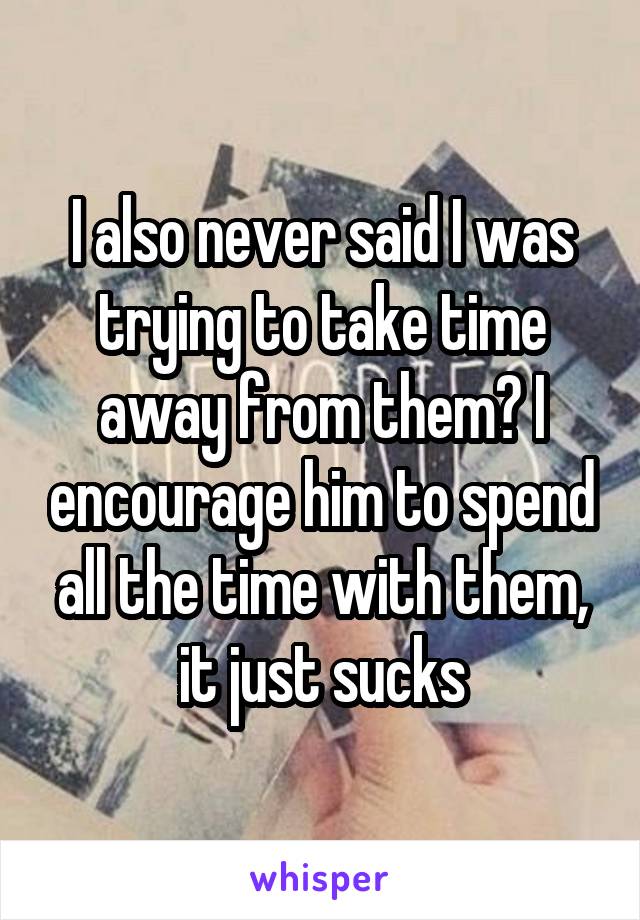 I also never said I was trying to take time away from them? I encourage him to spend all the time with them, it just sucks