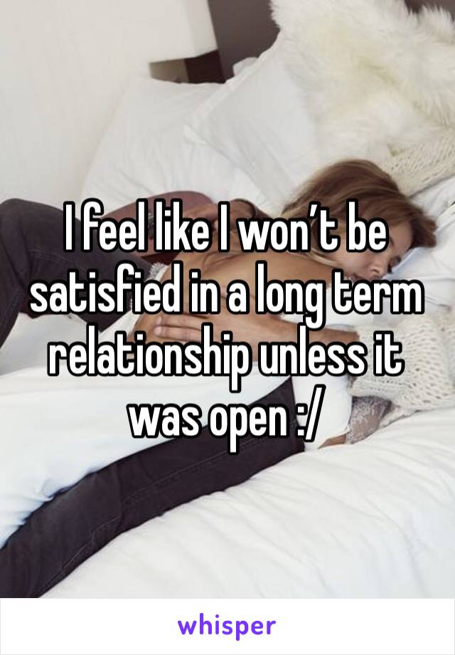 I feel like I won’t be satisfied in a long term relationship unless it was open :/