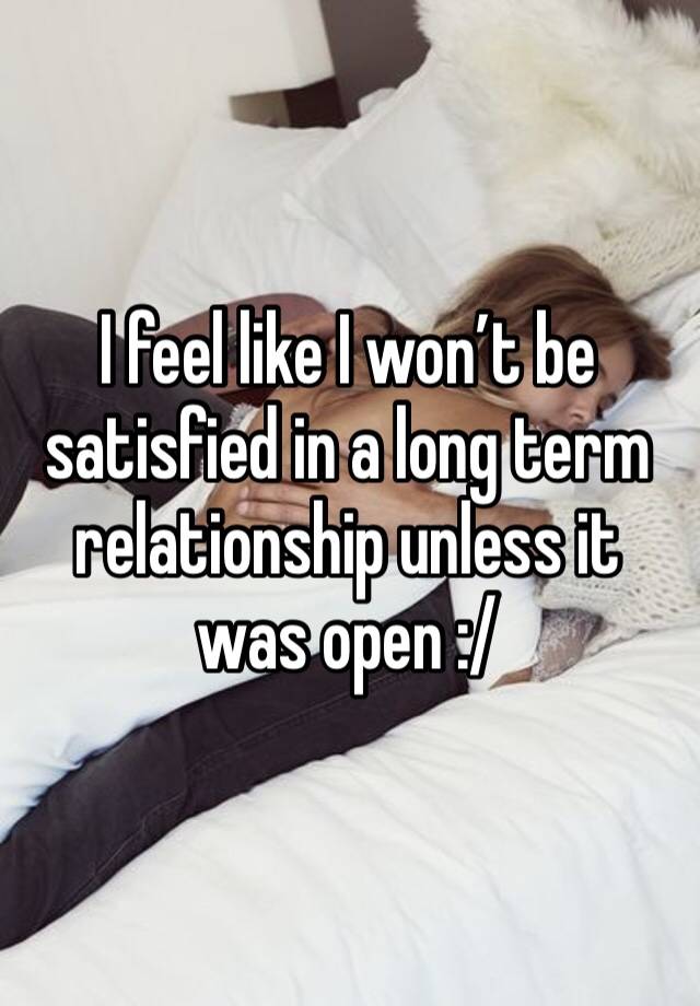 I feel like I won’t be satisfied in a long term relationship unless it was open :/