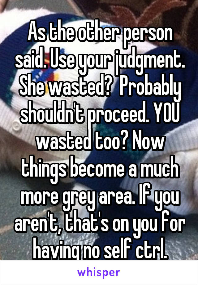 As the other person said. Use your judgment. She wasted?  Probably shouldn't proceed. YOU wasted too? Now things become a much more grey area. If you aren't, that's on you for having no self ctrl.