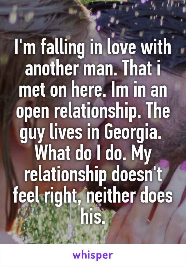 I'm falling in love with another man. That i met on here. Im in an open relationship. The guy lives in Georgia.  What do I do. My relationship doesn't feel right, neither does his.