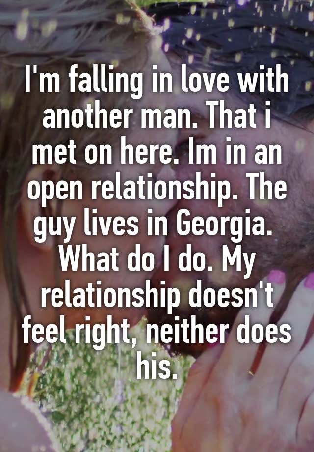 I'm falling in love with another man. That i met on here. Im in an open relationship. The guy lives in Georgia.  What do I do. My relationship doesn't feel right, neither does his.