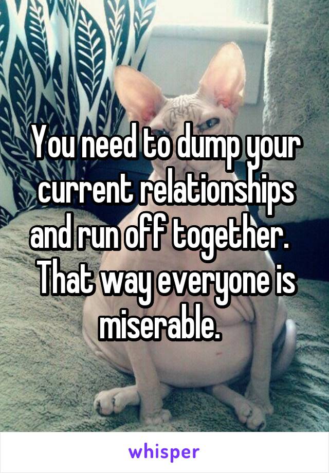 You need to dump your current relationships and run off together.  
That way everyone is miserable.  