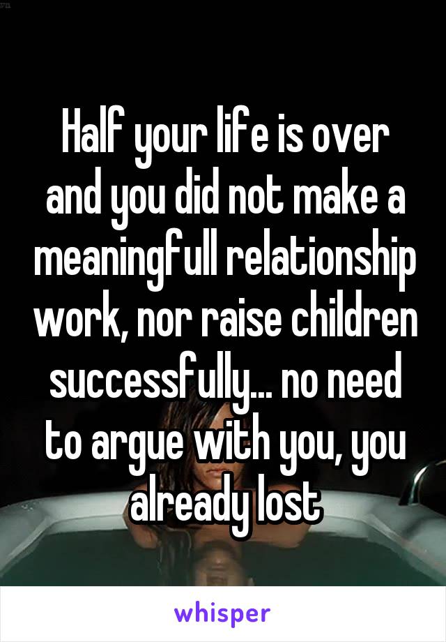 Half your life is over and you did not make a meaningfull relationship work, nor raise children successfully... no need to argue with you, you already lost