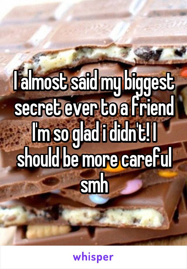 I almost said my biggest secret ever to a friend I'm so glad i didn't! I should be more careful smh