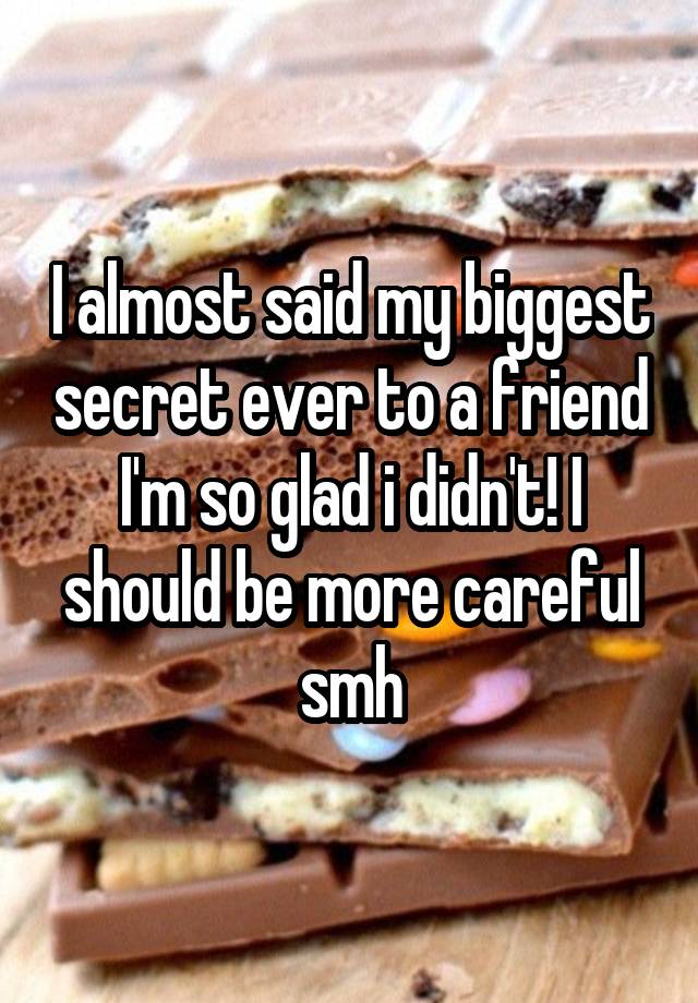 I almost said my biggest secret ever to a friend I'm so glad i didn't! I should be more careful smh