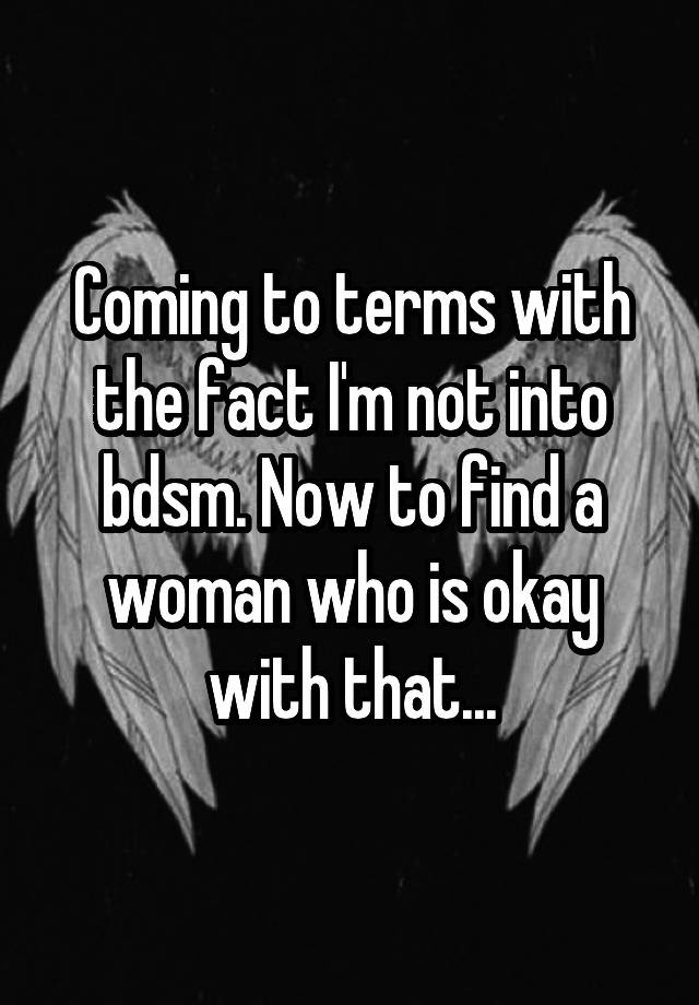 Coming to terms with the fact I'm not into bdsm. Now to find a woman who is okay with that...