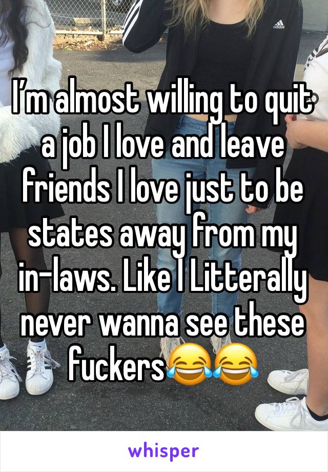 I’m almost willing to quit a job I love and leave friends I love just to be states away from my in-laws. Like I Litterally never wanna see these fuckers😂😂