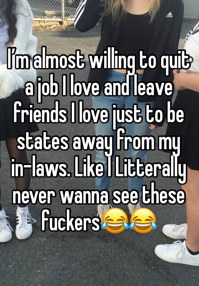 I’m almost willing to quit a job I love and leave friends I love just to be states away from my in-laws. Like I Litterally never wanna see these fuckers😂😂