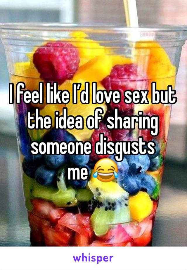 I feel like I’d love sex but the idea of sharing someone disgusts me 😂 