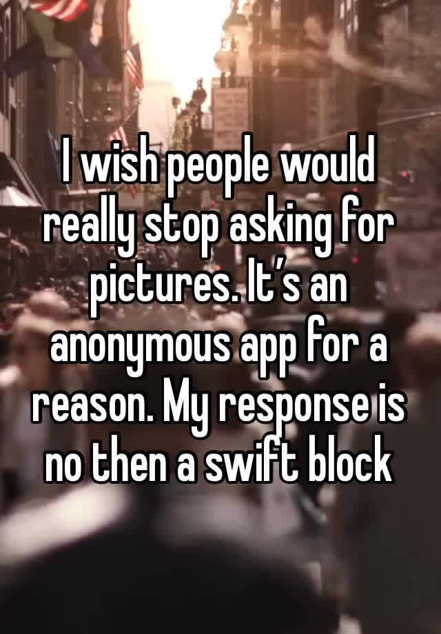 I wish people would really stop asking for pictures. It’s an anonymous app for a reason. My response is no then a swift block