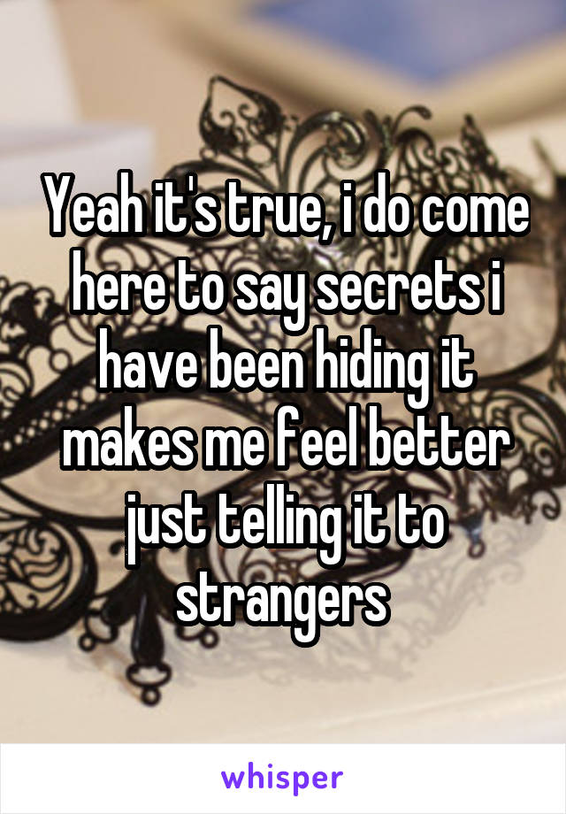 Yeah it's true, i do come here to say secrets i have been hiding it makes me feel better just telling it to strangers 