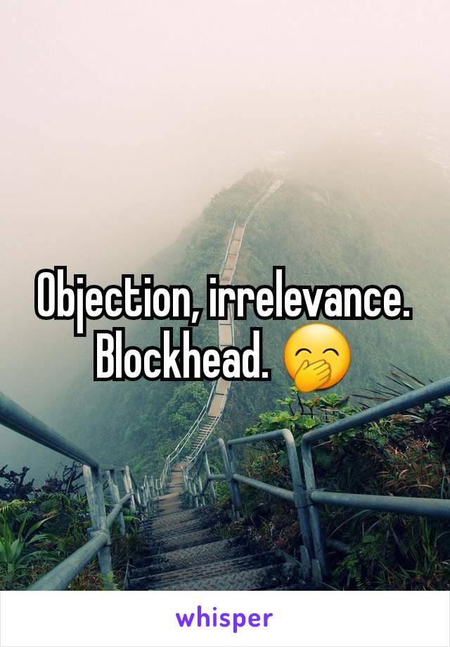 Objection, irrelevance. Blockhead. 🤭