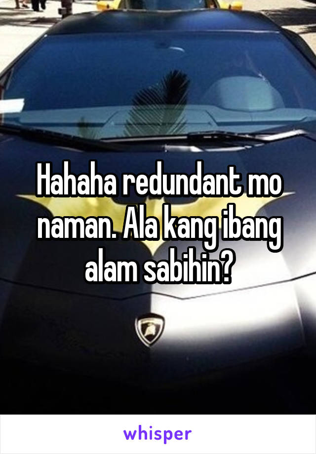 Hahaha redundant mo naman. Ala kang ibang alam sabihin?