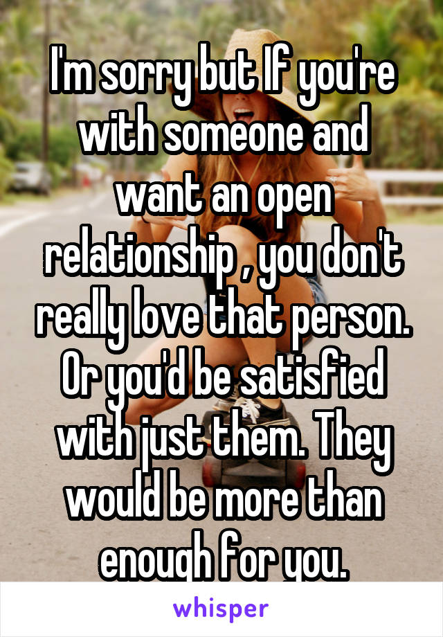 I'm sorry but If you're with someone and want an open relationship , you don't really love that person. Or you'd be satisfied with just them. They would be more than enough for you.