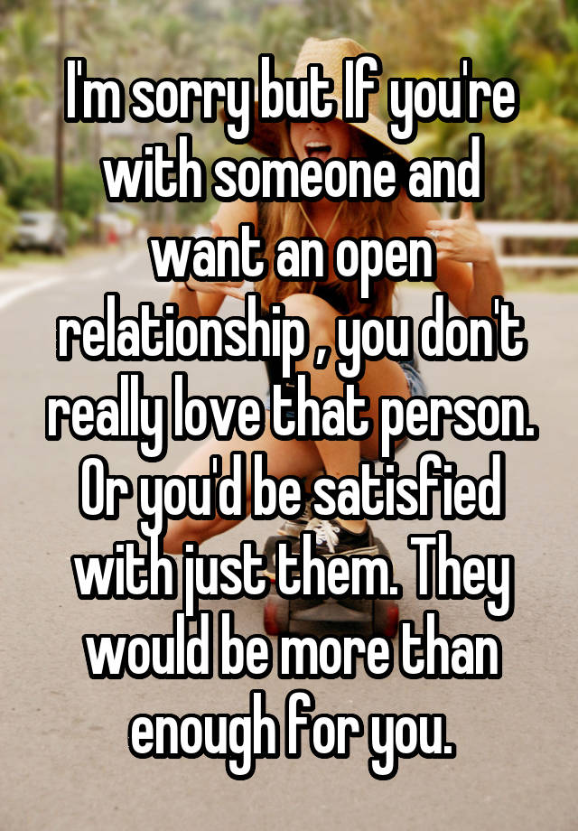 I'm sorry but If you're with someone and want an open relationship , you don't really love that person. Or you'd be satisfied with just them. They would be more than enough for you.