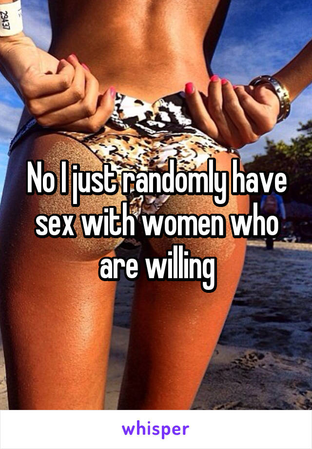 No I just randomly have sex with women who are willing