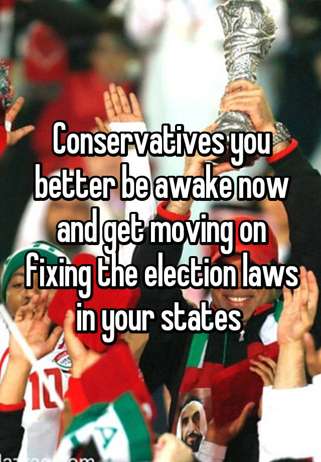 Conservatives you better be awake now and get moving on fixing the election laws in your states 