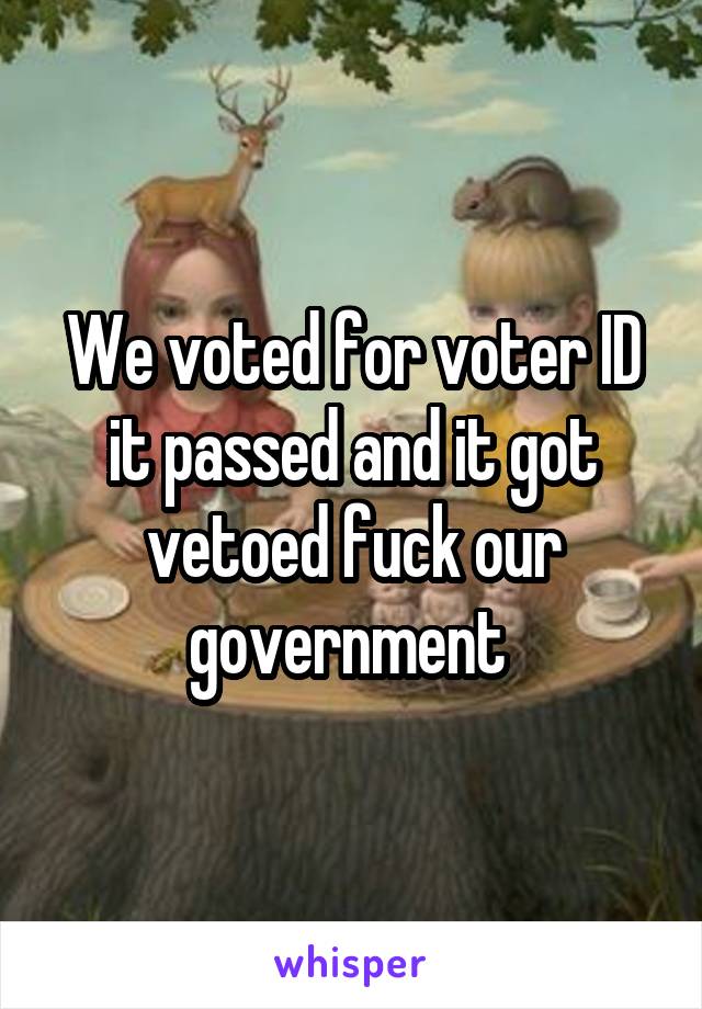 We voted for voter ID it passed and it got vetoed fuck our government 