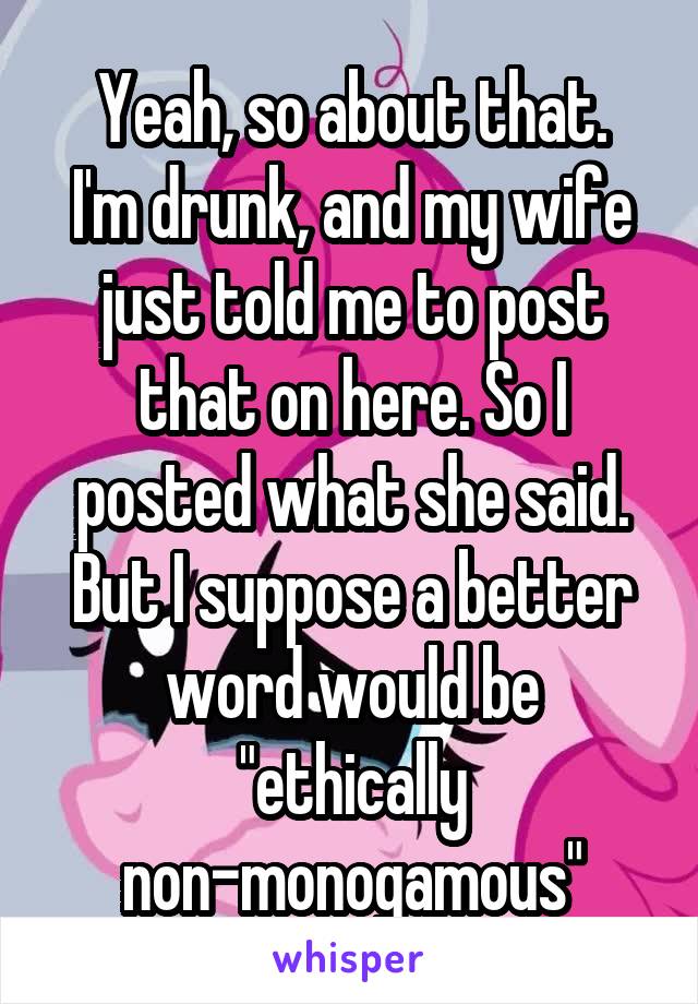 Yeah, so about that.
I'm drunk, and my wife just told me to post that on here. So I posted what she said. But I suppose a better word would be "ethically non-monogamous"