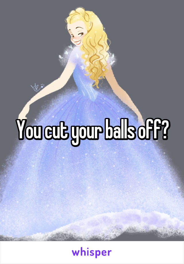 You cut your balls off?