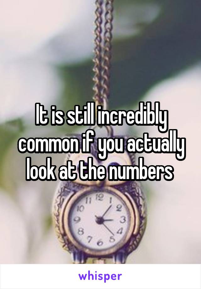 It is still incredibly common if you actually look at the numbers 