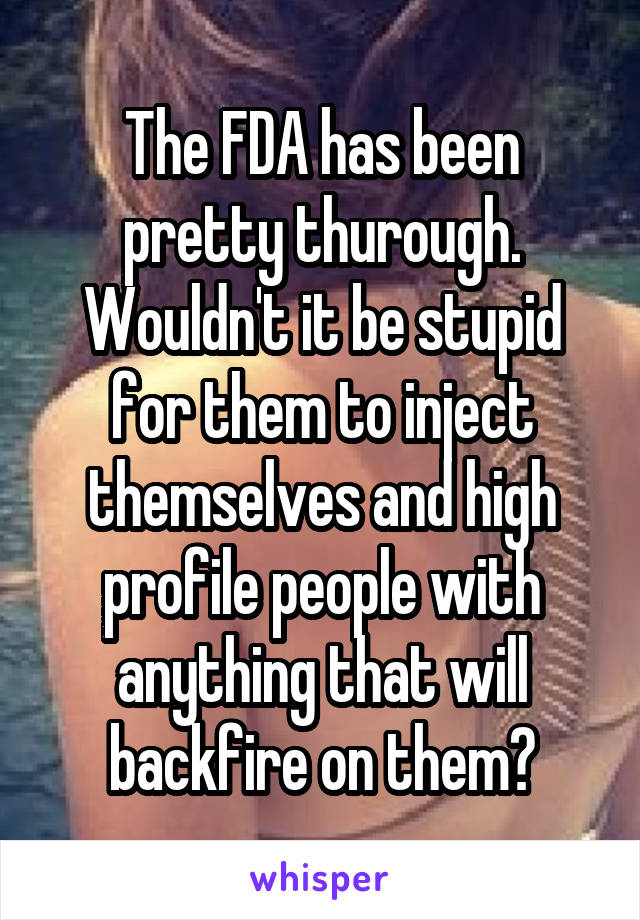 The FDA has been pretty thurough.
Wouldn't it be stupid for them to inject themselves and high profile people with anything that will backfire on them?