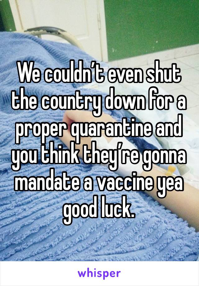 We couldn’t even shut the country down for a proper quarantine and you think they’re gonna mandate a vaccine yea good luck. 