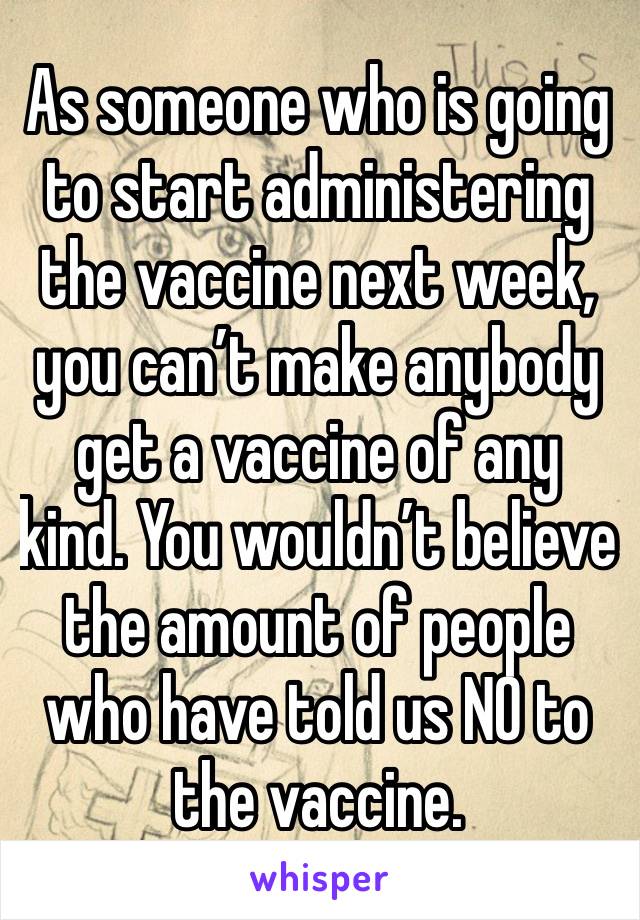 As someone who is going to start administering the vaccine next week, you can’t make anybody get a vaccine of any kind. You wouldn’t believe the amount of people who have told us NO to the vaccine. 