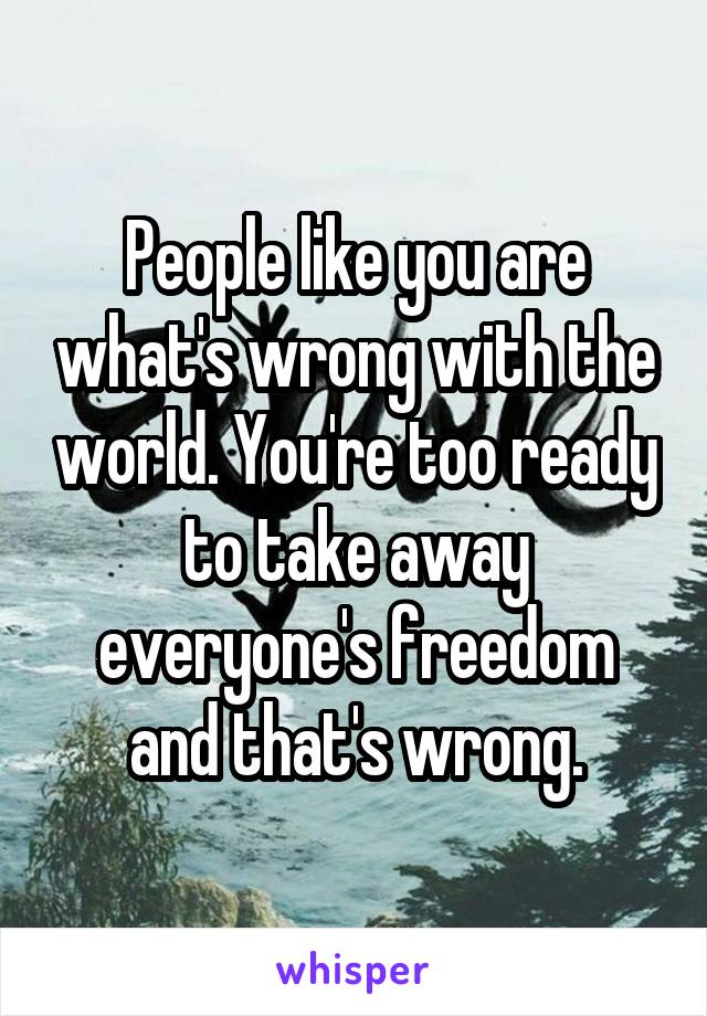 People like you are what's wrong with the world. You're too ready to take away everyone's freedom and that's wrong.