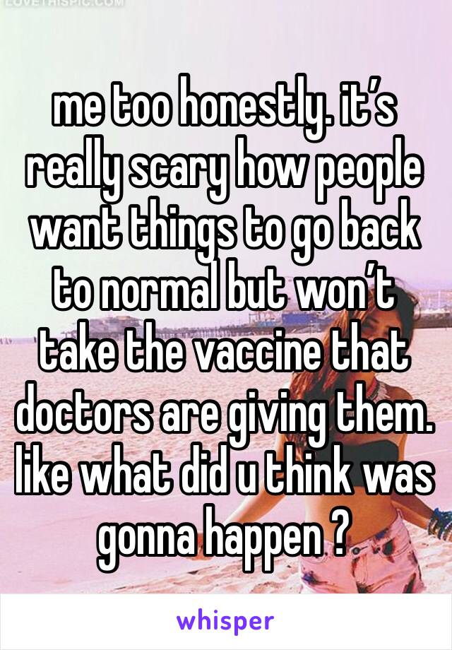 me too honestly. it’s really scary how people want things to go back to normal but won’t take the vaccine that doctors are giving them. like what did u think was gonna happen ?