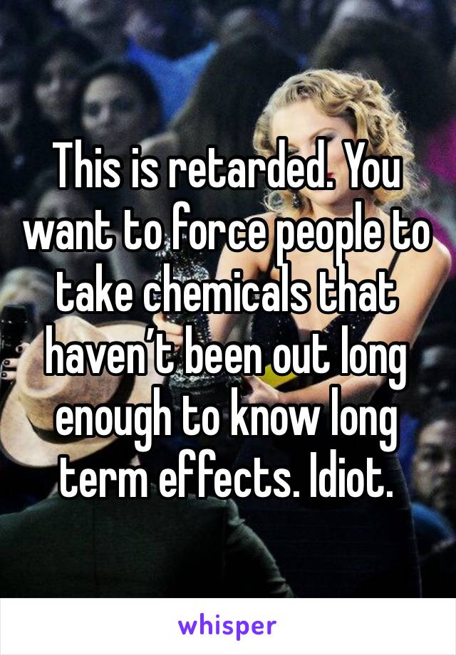 This is retarded. You want to force people to take chemicals that haven’t been out long enough to know long term effects. Idiot.