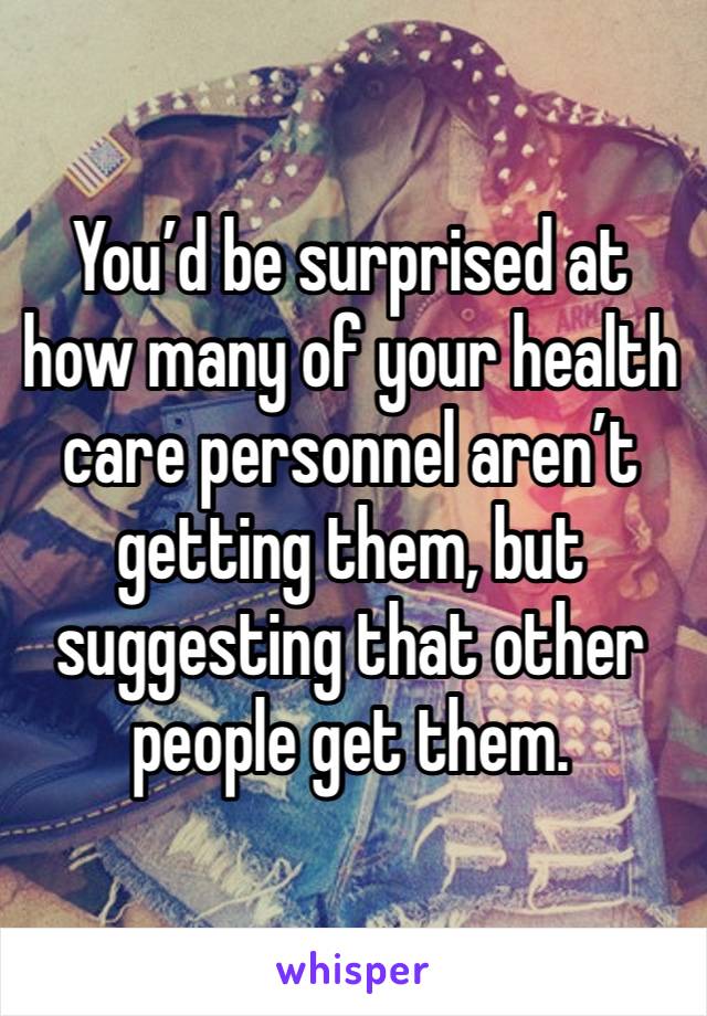 You’d be surprised at how many of your health care personnel aren’t getting them, but suggesting that other people get them. 