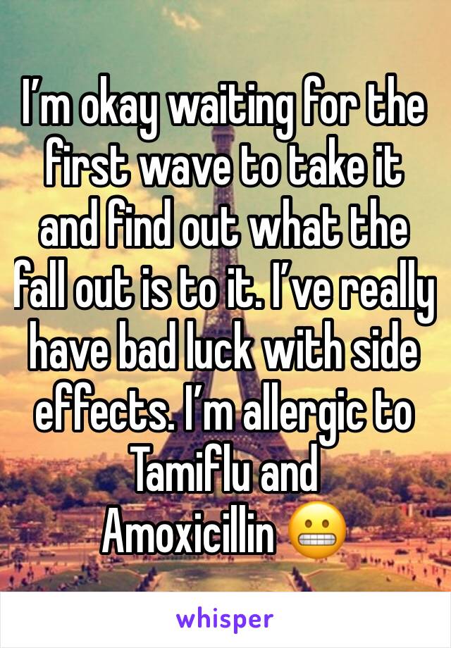 I’m okay waiting for the first wave to take it and find out what the fall out is to it. I’ve really have bad luck with side effects. I’m allergic to Tamiflu and Amoxicillin 😬