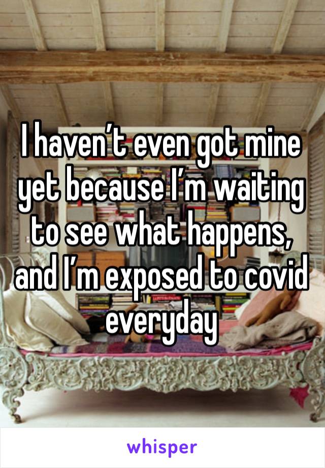 I haven’t even got mine yet because I’m waiting to see what happens, and I’m exposed to covid everyday 