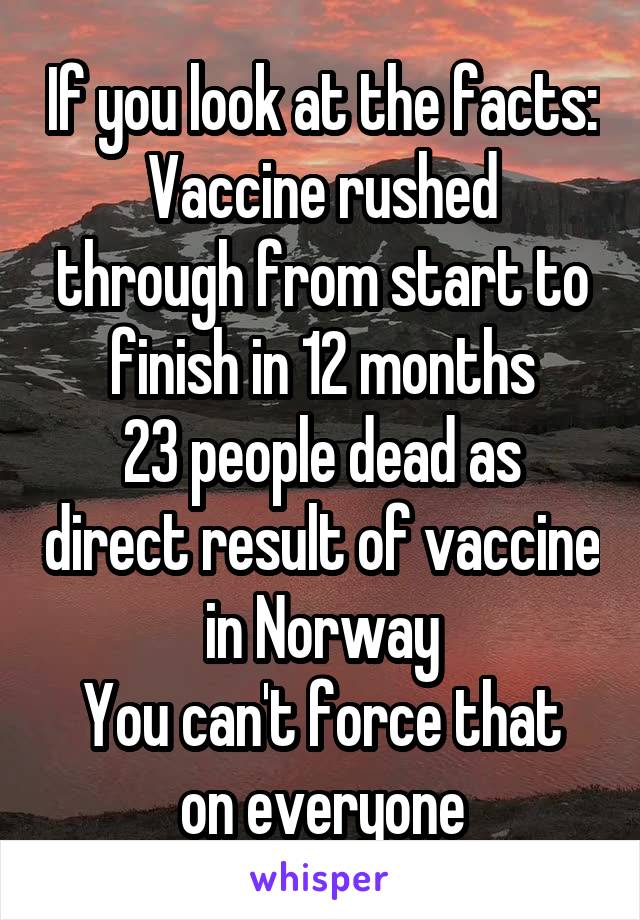 If you look at the facts:
Vaccine rushed through from start to finish in 12 months
23 people dead as direct result of vaccine in Norway
You can't force that on everyone